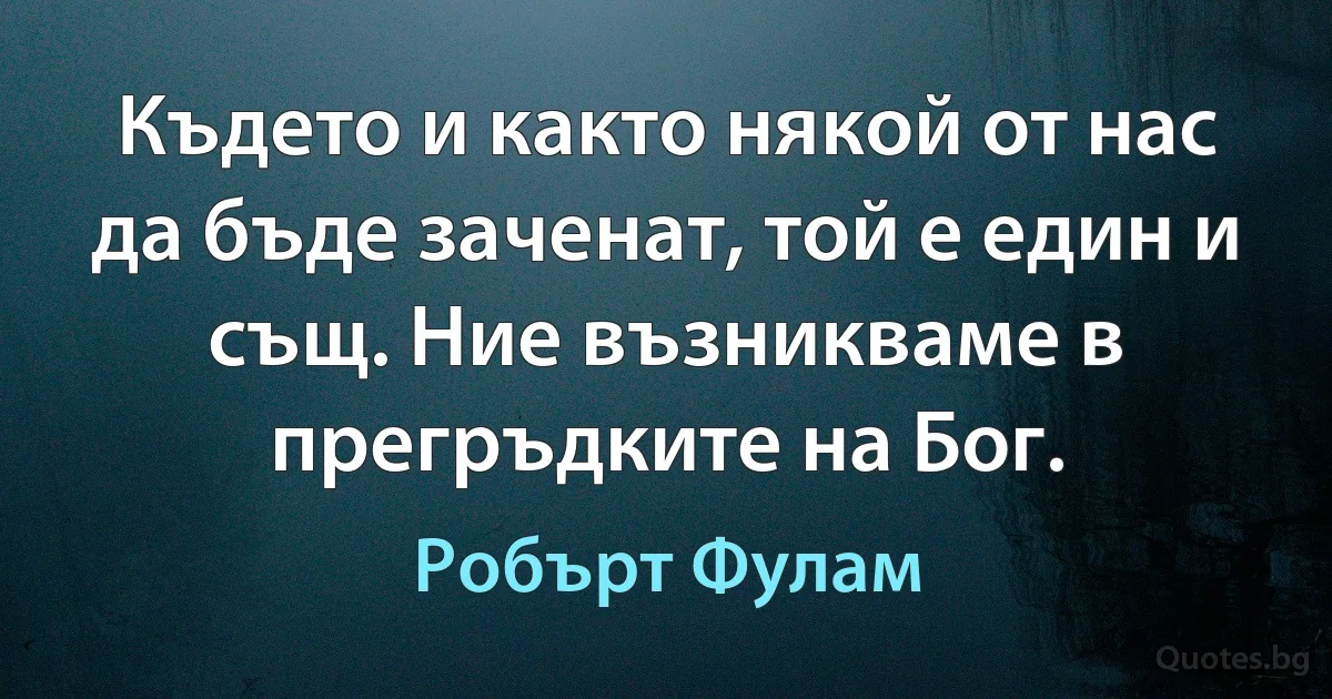 Където и както някой от нас да бъде заченат, той е един и същ. Ние възникваме в прегръдките на Бог. (Робърт Фулам)