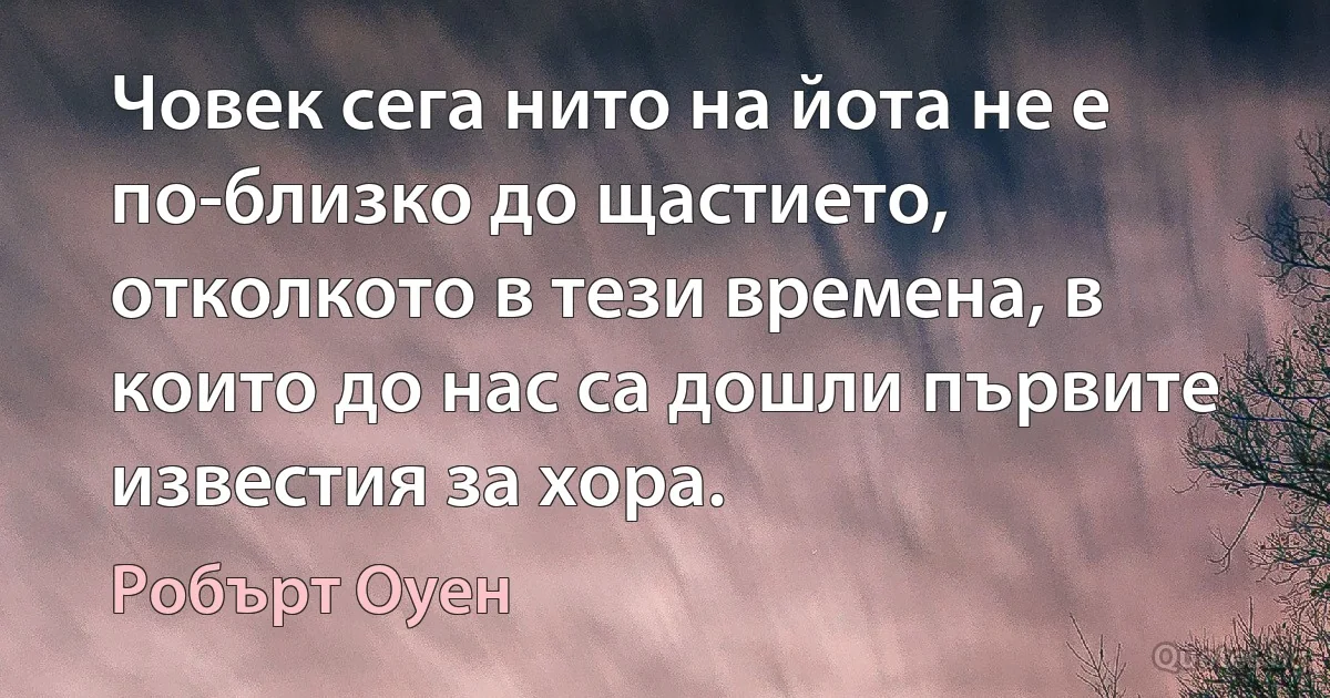 Човек сега нито на йота не е по-близко до щастието, отколкото в тези времена, в които до нас са дошли първите известия за хора. (Робърт Оуен)