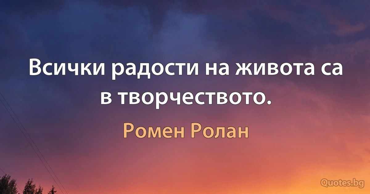 Всички радости на живота са в творчеството. (Ромен Ролан)