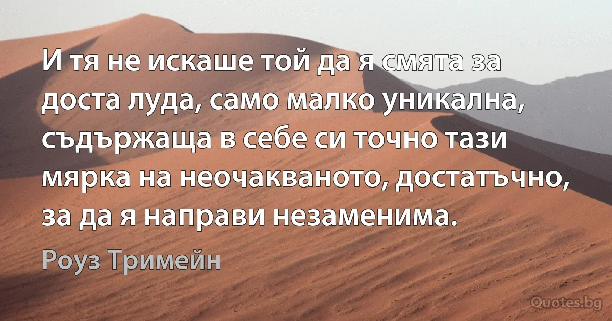 И тя не искаше той да я смята за доста луда, само малко уникална, съдържаща в себе си точно тази мярка на неочакваното, достатъчно, за да я направи незаменима. (Роуз Тримейн)