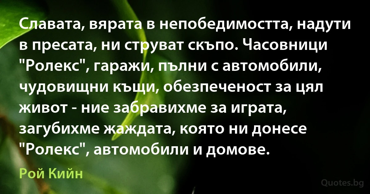 Славата, вярата в непобедимостта, надути в пресата, ни струват скъпо. Часовници "Ролекс", гаражи, пълни с автомобили, чудовищни къщи, обезпеченост за цял живот - ние забравихме за играта, загубихме жаждата, която ни донесе "Ролекс", автомобили и домове. (Рой Кийн)