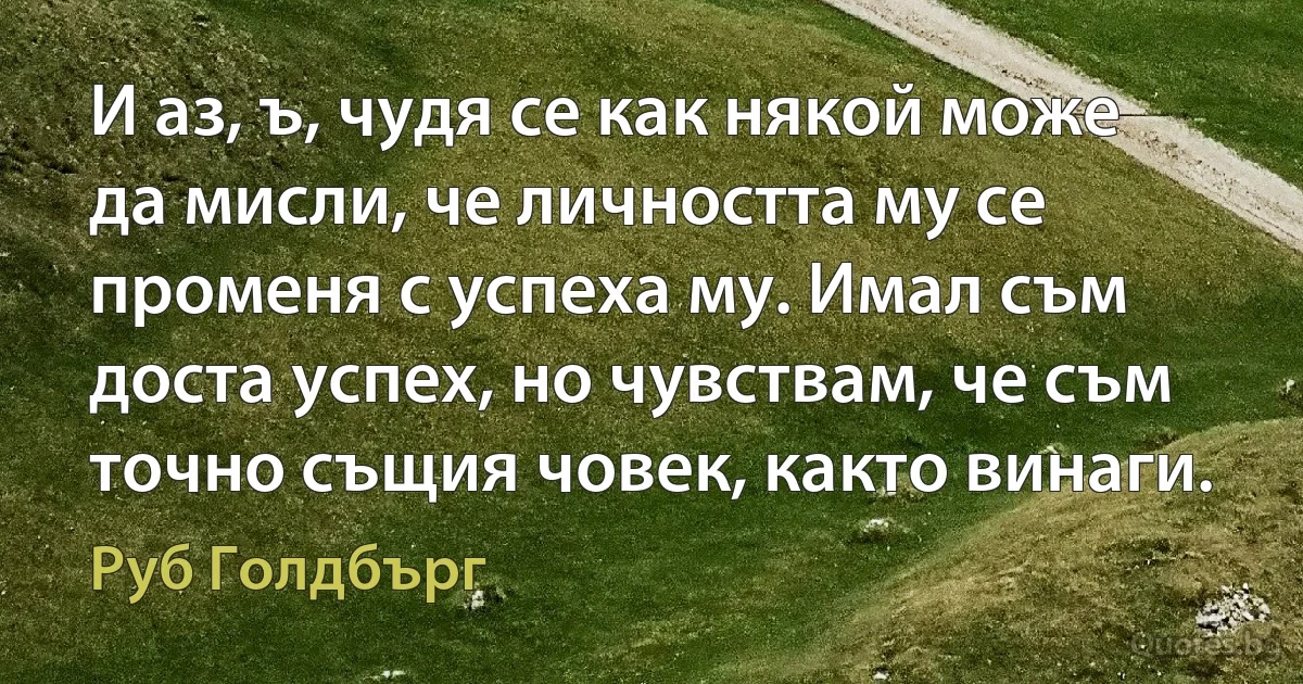 И аз, ъ, чудя се как някой може да мисли, че личността му се променя с успеха му. Имал съм доста успех, но чувствам, че съм точно същия човек, както винаги. (Руб Голдбърг)