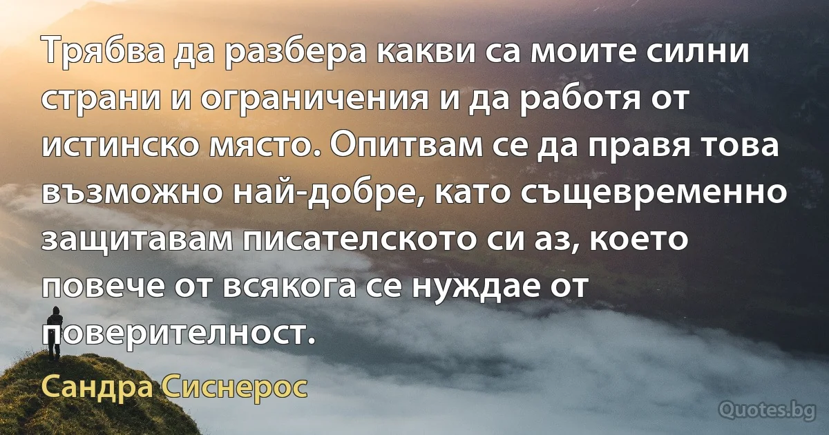 Трябва да разбера какви са моите силни страни и ограничения и да работя от истинско място. Опитвам се да правя това възможно най-добре, като същевременно защитавам писателското си аз, което повече от всякога се нуждае от поверителност. (Сандра Сиснерос)