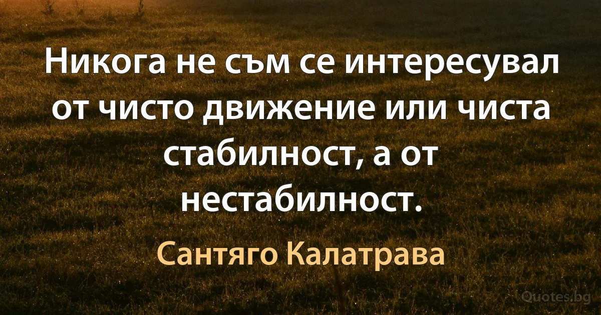 Никога не съм се интересувал от чисто движение или чиста стабилност, а от нестабилност. (Сантяго Калатрава)