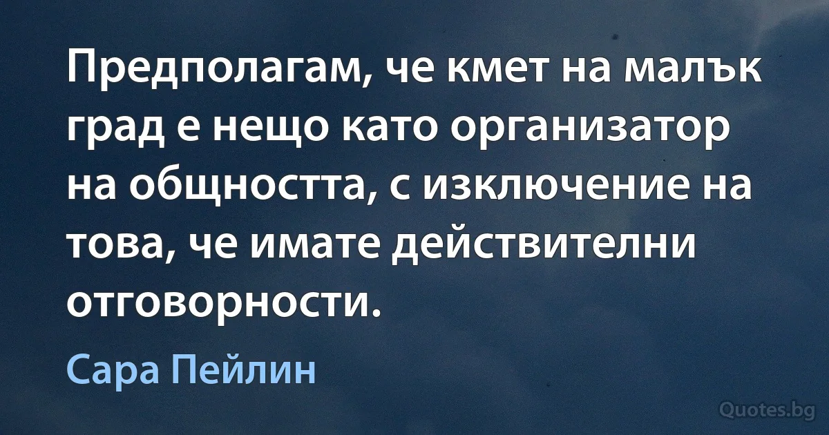 Предполагам, че кмет на малък град е нещо като организатор на общността, с изключение на това, че имате действителни отговорности. (Сара Пейлин)