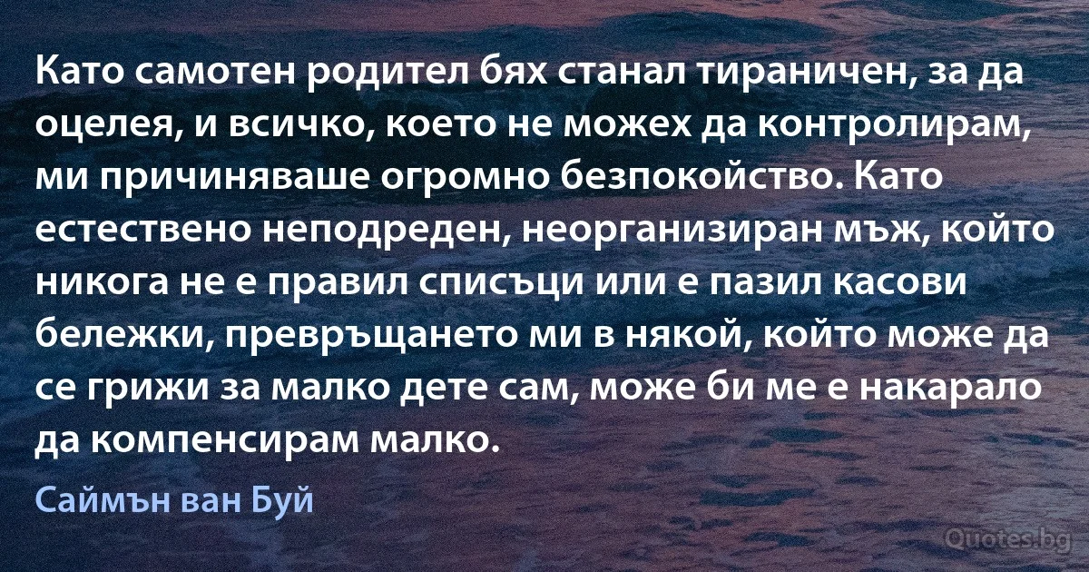 Като самотен родител бях станал тираничен, за да оцелея, и всичко, което не можех да контролирам, ми причиняваше огромно безпокойство. Като естествено неподреден, неорганизиран мъж, който никога не е правил списъци или е пазил касови бележки, превръщането ми в някой, който може да се грижи за малко дете сам, може би ме е накарало да компенсирам малко. (Саймън ван Буй)