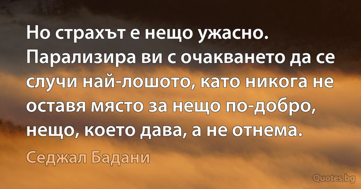 Но страхът е нещо ужасно. Парализира ви с очакването да се случи най-лошото, като никога не оставя място за нещо по-добро, нещо, което дава, а не отнема. (Седжал Бадани)