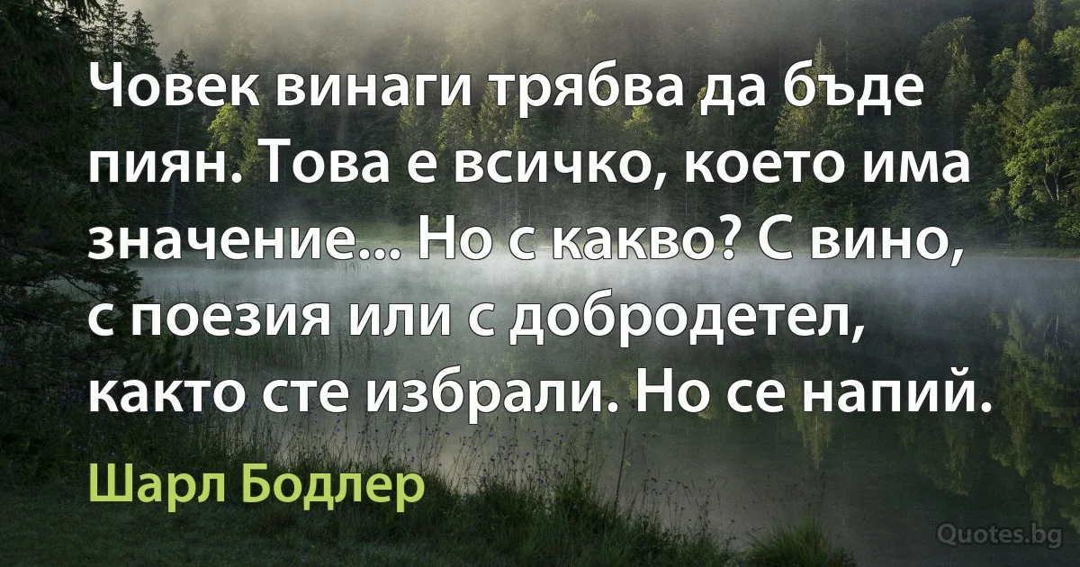 Човек винаги трябва да бъде пиян. Това е всичко, което има значение... Но с какво? С вино, с поезия или с добродетел, както сте избрали. Но се напий. (Шарл Бодлер)