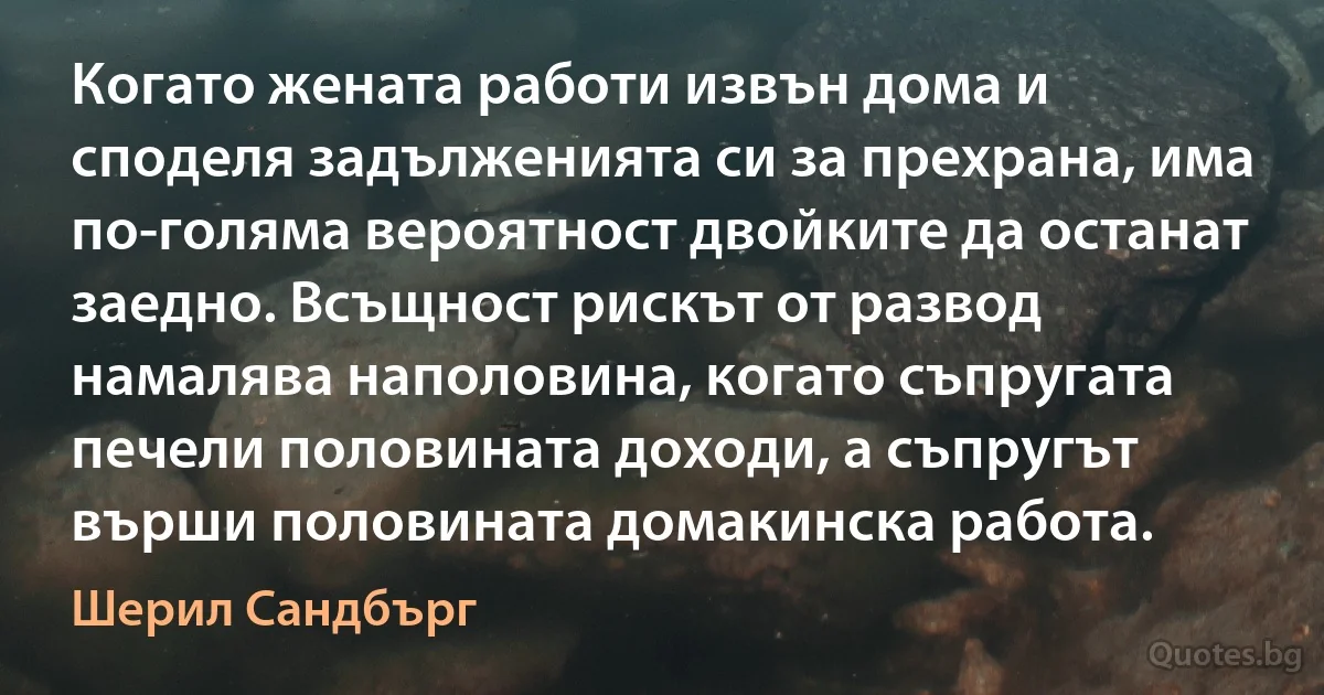 Когато жената работи извън дома и споделя задълженията си за прехрана, има по-голяма вероятност двойките да останат заедно. Всъщност рискът от развод намалява наполовина, когато съпругата печели половината доходи, а съпругът върши половината домакинска работа. (Шерил Сандбърг)