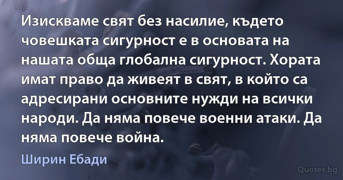 Изискваме свят без насилие, където човешката сигурност е в основата на нашата обща глобална сигурност. Хората имат право да живеят в свят, в който са адресирани основните нужди на всички народи. Да няма повече военни атаки. Да няма повече война. (Ширин Ебади)