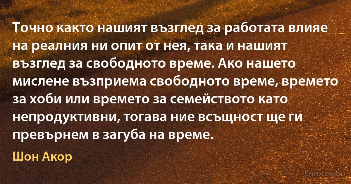 Точно както нашият възглед за работата влияе на реалния ни опит от нея, така и нашият възглед за свободното време. Ако нашето мислене възприема свободното време, времето за хоби или времето за семейството като непродуктивни, тогава ние всъщност ще ги превърнем в загуба на време. (Шон Акор)