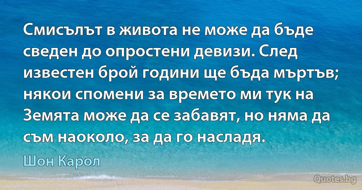 Смисълът в живота не може да бъде сведен до опростени девизи. След известен брой години ще бъда мъртъв; някои спомени за времето ми тук на Земята може да се забавят, но няма да съм наоколо, за да го насладя. (Шон Карол)