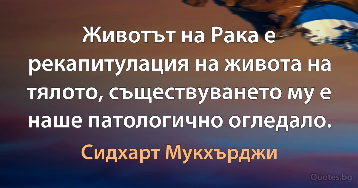 Животът на Рака е рекапитулация на живота на тялото, съществуването му е наше патологично огледало. (Сидхарт Мукхърджи)