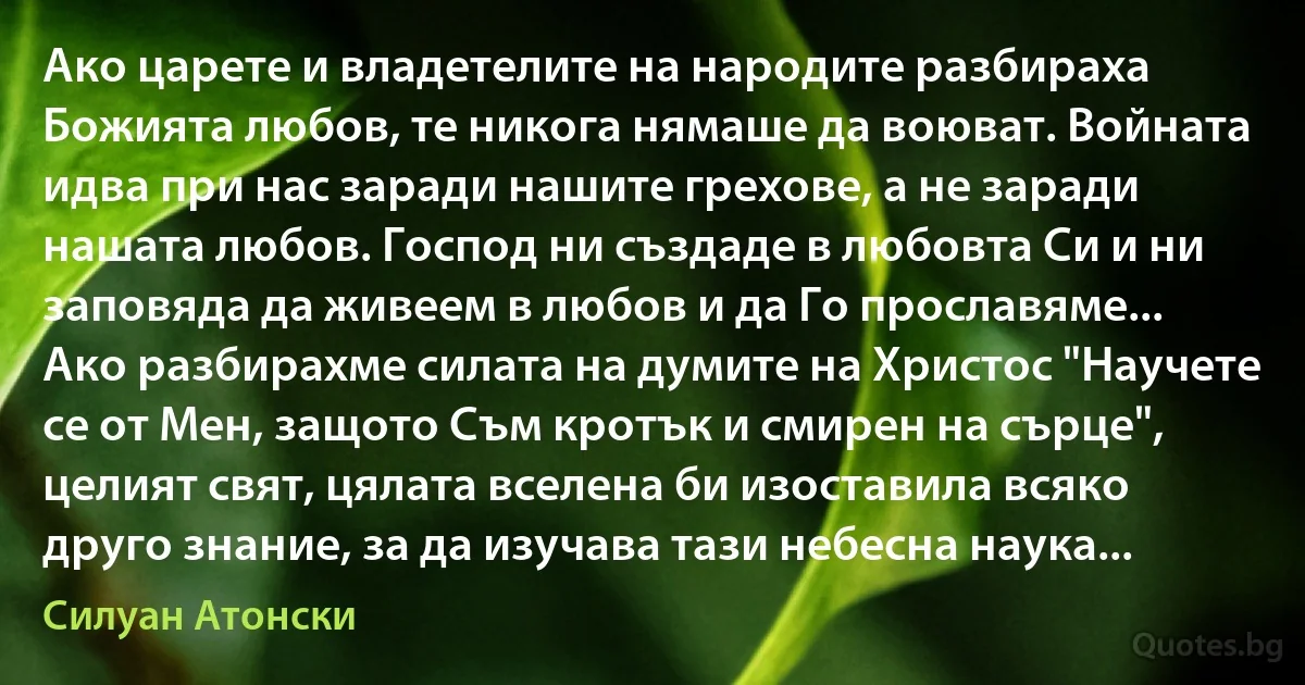 Ако царете и владетелите на народите разбираха Божията любов, те никога нямаше да воюват. Войната идва при нас заради нашите грехове, а не заради нашата любов. Господ ни създаде в любовта Си и ни заповяда да живеем в любов и да Го прославяме... Ако разбирахме силата на думите на Христос "Научете се от Мен, защото Съм кротък и смирен на сърце", целият свят, цялата вселена би изоставила всяко друго знание, за да изучава тази небесна наука... (Силуан Атонски)