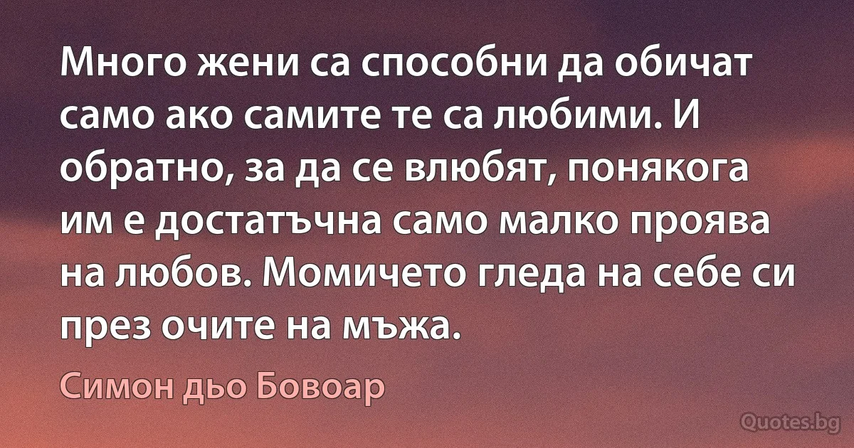 Много жени са способни да обичат само ако самите те са любими. И обратно, за да се влюбят, понякога им е достатъчна само малко проява на любов. Момичето гледа на себе си през очите на мъжа. (Симон дьо Бовоар)