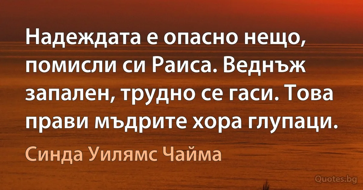 Надеждата е опасно нещо, помисли си Раиса. Веднъж запален, трудно се гаси. Това прави мъдрите хора глупаци. (Синда Уилямс Чайма)