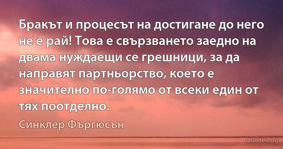 Бракът и процесът на достигане до него не е рай! Това е свързването заедно на двама нуждаещи се грешници, за да направят партньорство, което е значително по-голямо от всеки един от тях поотделно. (Синклер Фъргюсън)