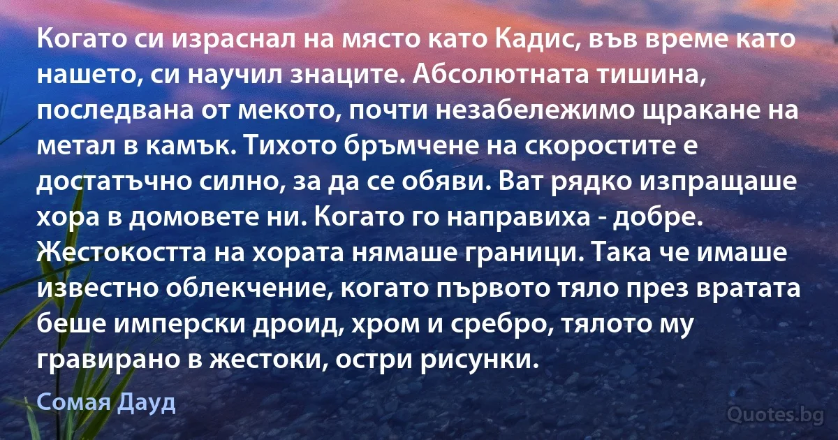 Когато си израснал на място като Кадис, във време като нашето, си научил знаците. Абсолютната тишина, последвана от мекото, почти незабележимо щракане на метал в камък. Тихото бръмчене на скоростите е достатъчно силно, за да се обяви. Ват рядко изпращаше хора в домовете ни. Когато го направиха - добре. Жестокостта на хората нямаше граници. Така че имаше известно облекчение, когато първото тяло през вратата беше имперски дроид, хром и сребро, тялото му гравирано в жестоки, остри рисунки. (Сомая Дауд)