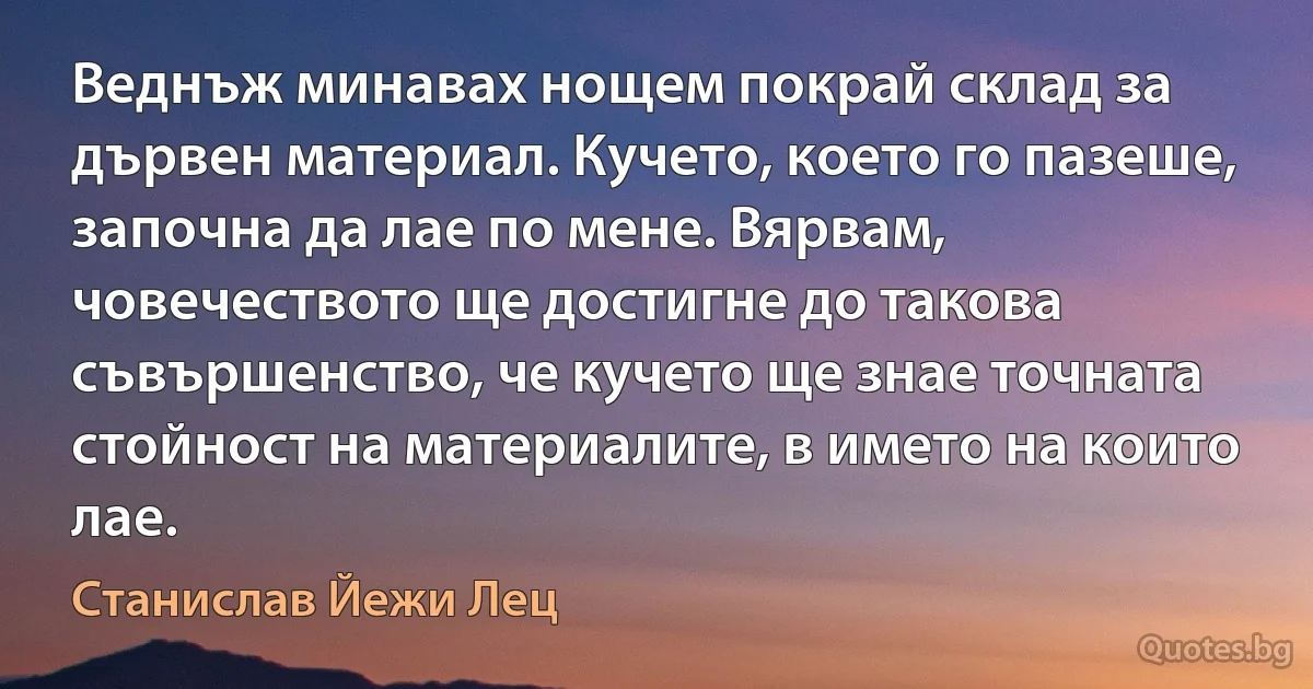 Веднъж минавах нощем покрай склад за дървен материал. Кучето, което го пазеше, започна да лае по мене. Вярвам, човечеството ще достигне до такова съвършенство, че кучето ще знае точната стойност на материалите, в името на които лае. (Станислав Йежи Лец)