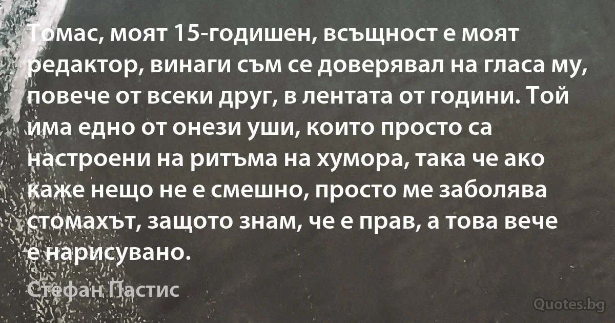 Томас, моят 15-годишен, всъщност е моят редактор, винаги съм се доверявал на гласа му, повече от всеки друг, в лентата от години. Той има едно от онези уши, които просто са настроени на ритъма на хумора, така че ако каже нещо не е смешно, просто ме заболява стомахът, защото знам, че е прав, а това вече е нарисувано. (Стефан Пастис)