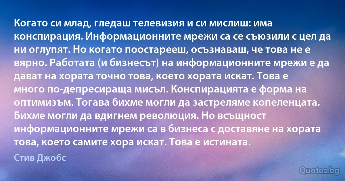 Когато си млад, гледаш телевизия и си мислиш: има конспирация. Информационните мрежи са се съюзили с цел да ни оглупят. Но когато поостарееш, осъзнаваш, че това не е вярно. Работата (и бизнесът) на информационните мрежи е да дават на хората точно това, което хората искат. Това е много по-депресираща мисъл. Конспирацията е форма на оптимизъм. Тогава бихме могли да застреляме копеленцата. Бихме могли да вдигнем революция. Но всъщност информационните мрежи са в бизнеса с доставяне на хората това, което самите хора искат. Това е истината. (Стив Джобс)