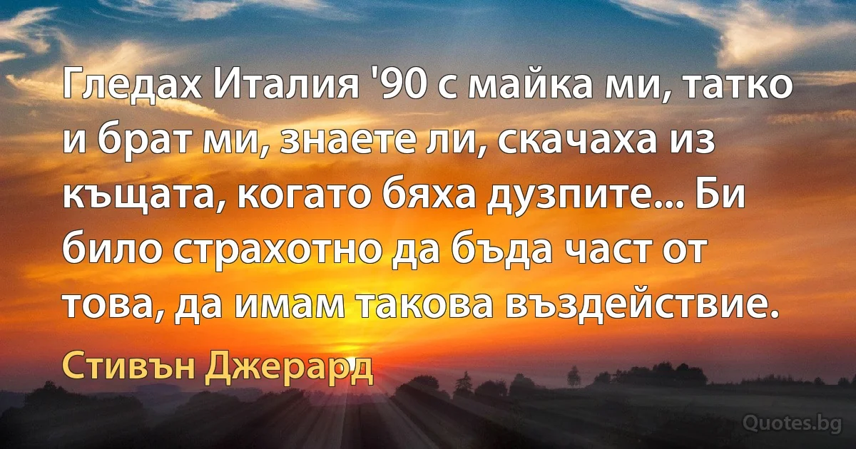 Гледах Италия '90 с майка ми, татко и брат ми, знаете ли, скачаха из къщата, когато бяха дузпите... Би било страхотно да бъда част от това, да имам такова въздействие. (Стивън Джерард)