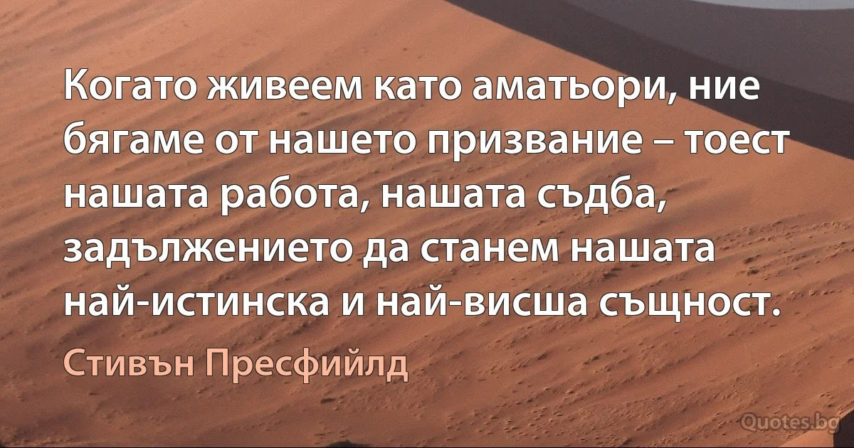 Когато живеем като аматьори, ние бягаме от нашето призвание – тоест нашата работа, нашата съдба, задължението да станем нашата най-истинска и най-висша същност. (Стивън Пресфийлд)