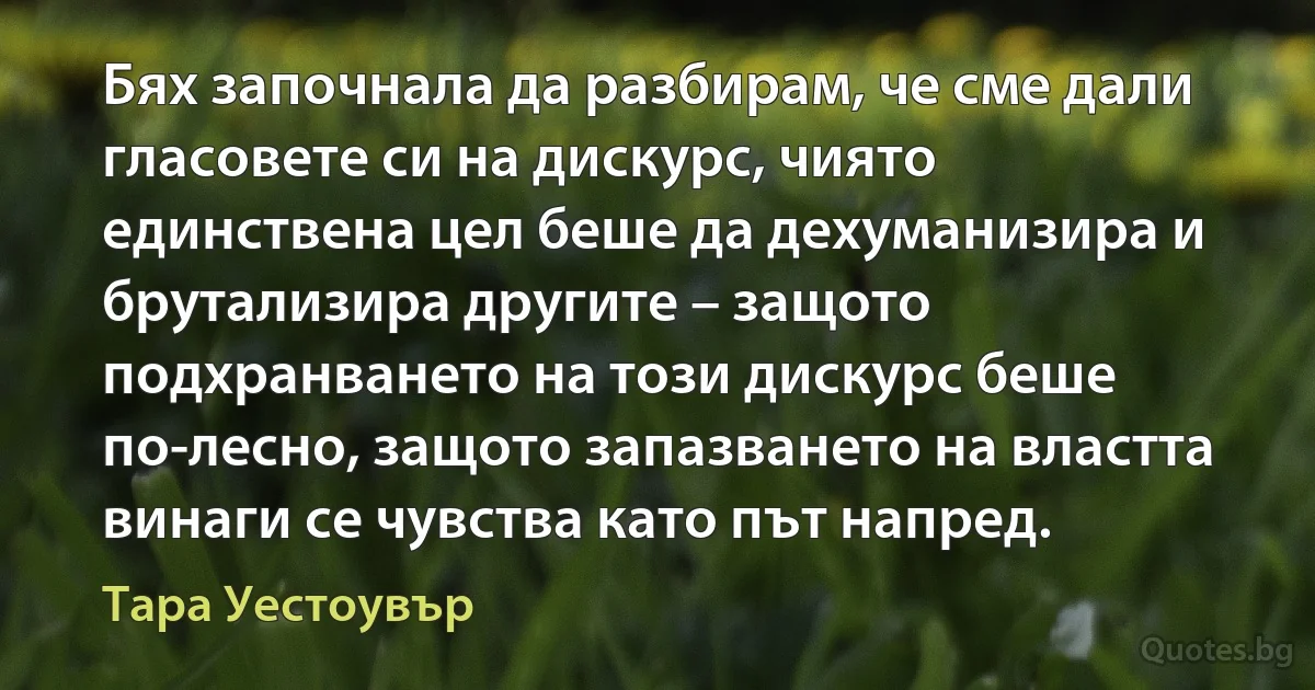 Бях започнала да разбирам, че сме дали гласовете си на дискурс, чиято единствена цел беше да дехуманизира и брутализира другите – защото подхранването на този дискурс беше по-лесно, защото запазването на властта винаги се чувства като път напред. (Тара Уестоувър)