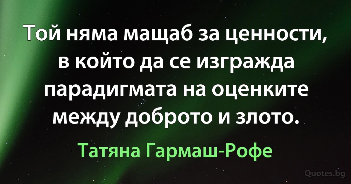 Той няма мащаб за ценности, в който да се изгражда парадигмата на оценките между доброто и злото. (Татяна Гармаш-Рофе)