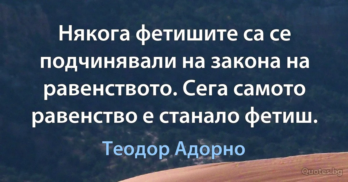 Някога фетишите са се подчинявали на закона на равенството. Сега самото равенство е станало фетиш. (Теодор Адорно)