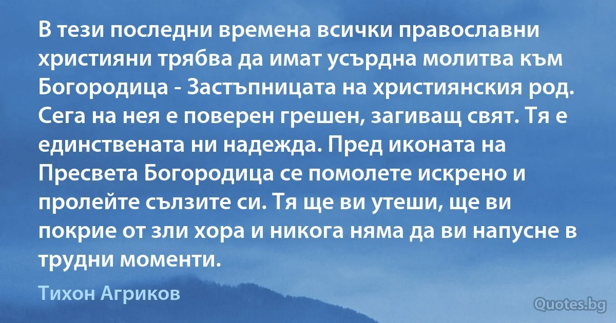 В тези последни времена всички православни християни трябва да имат усърдна молитва към Богородица - Застъпницата на християнския род. Сега на нея е поверен грешен, загиващ свят. Тя е единствената ни надежда. Пред иконата на Пресвета Богородица се помолете искрено и пролейте сълзите си. Тя ще ви утеши, ще ви покрие от зли хора и никога няма да ви напусне в трудни моменти. (Тихон Агриков)