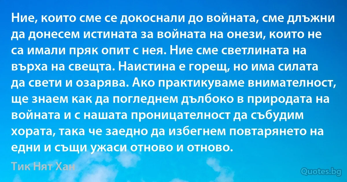 Ние, които сме се докоснали до войната, сме длъжни да донесем истината за войната на онези, които не са имали пряк опит с нея. Ние сме светлината на върха на свещта. Наистина е горещ, но има силата да свети и озарява. Ако практикуваме внимателност, ще знаем как да погледнем дълбоко в природата на войната и с нашата проницателност да събудим хората, така че заедно да избегнем повтарянето на едни и същи ужаси отново и отново. (Тик Нят Хан)