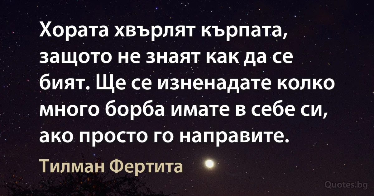 Хората хвърлят кърпата, защото не знаят как да се бият. Ще се изненадате колко много борба имате в себе си, ако просто го направите. (Тилман Фертита)