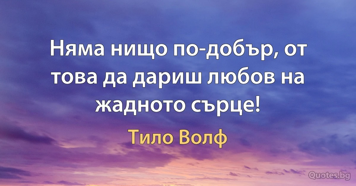 Няма нищо по-добър, от това да дариш любов на жадното сърце! (Тило Волф)