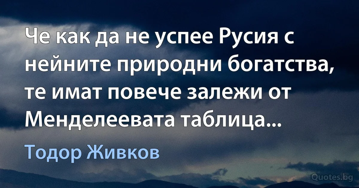 Че как да не успее Русия с нейните природни богатства, те имат повече залежи от Менделеевата таблица... (Тодор Живков)