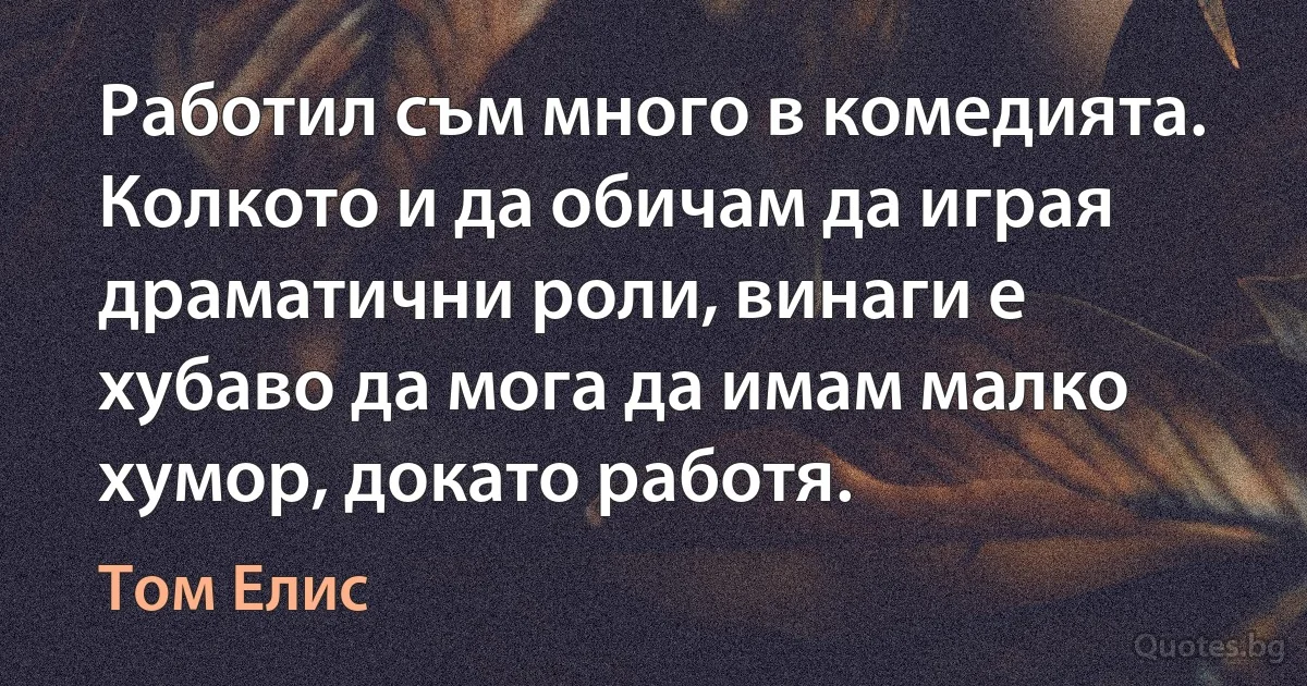 Работил съм много в комедията. Колкото и да обичам да играя драматични роли, винаги е хубаво да мога да имам малко хумор, докато работя. (Том Елис)