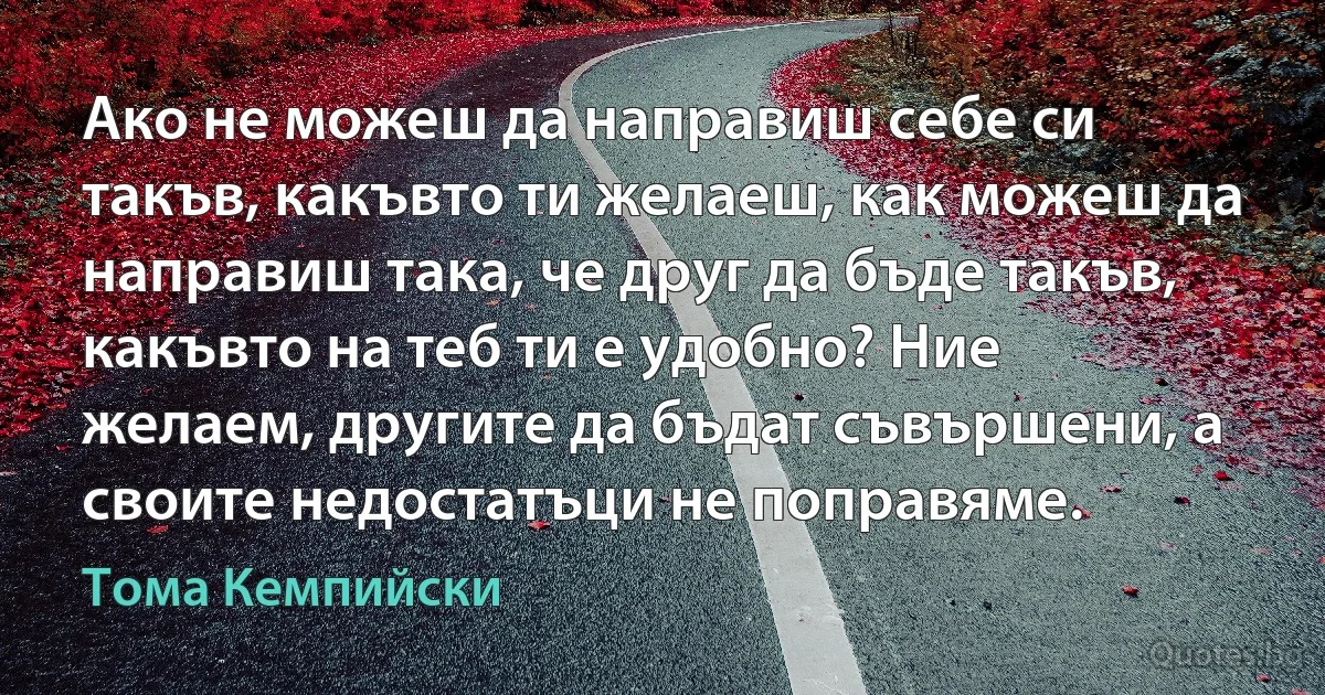 Ако не можеш да направиш себе си такъв, какъвто ти желаеш, как можеш да направиш така, че друг да бъде такъв, какъвто на теб ти е удобно? Ние желаем, другите да бъдат съвършени, а своите недостатъци не поправяме. (Тома Кемпийски)