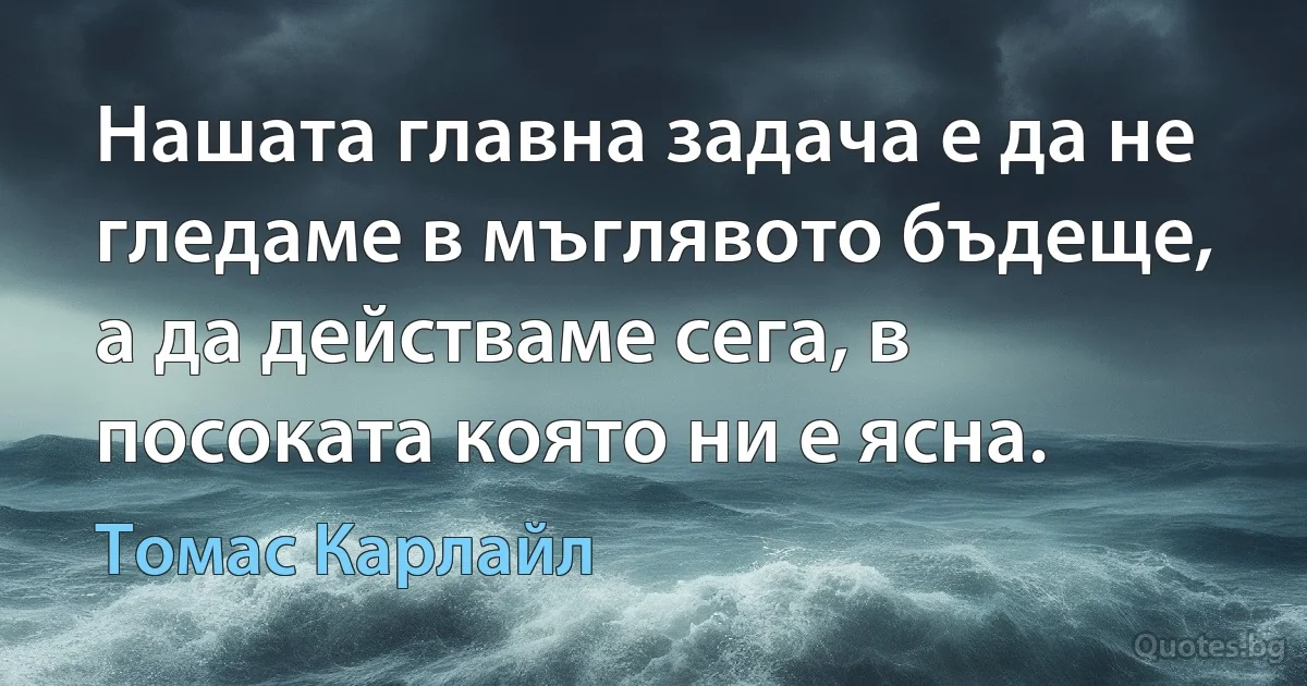 Нашата главна задача е да не гледаме в мъглявото бъдеще, а да действаме сега, в посоката която ни е ясна. (Томас Карлайл)