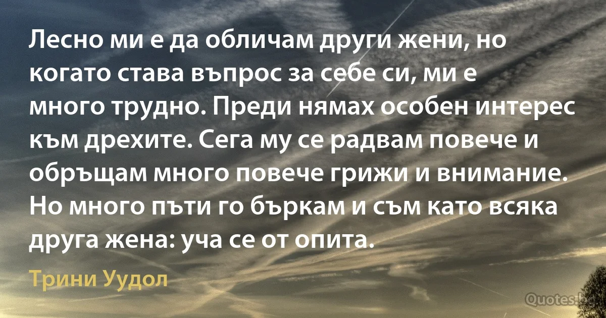 Лесно ми е да обличам други жени, но когато става въпрос за себе си, ми е много трудно. Преди нямах особен интерес към дрехите. Сега му се радвам повече и обръщам много повече грижи и внимание. Но много пъти го бъркам и съм като всяка друга жена: уча се от опита. (Трини Уудол)