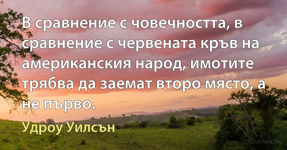 В сравнение с човечността, в сравнение с червената кръв на американския народ, имотите трябва да заемат второ място, а не първо. (Удроу Уилсън)