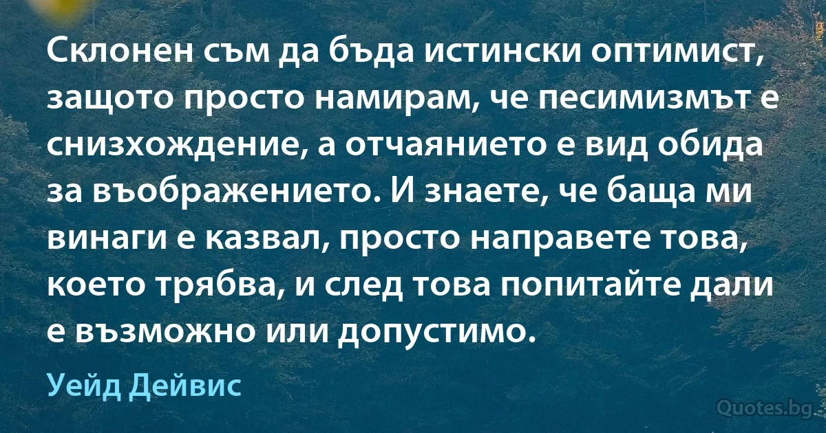 Склонен съм да бъда истински оптимист, защото просто намирам, че песимизмът е снизхождение, а отчаянието е вид обида за въображението. И знаете, че баща ми винаги е казвал, просто направете това, което трябва, и след това попитайте дали е възможно или допустимо. (Уейд Дейвис)