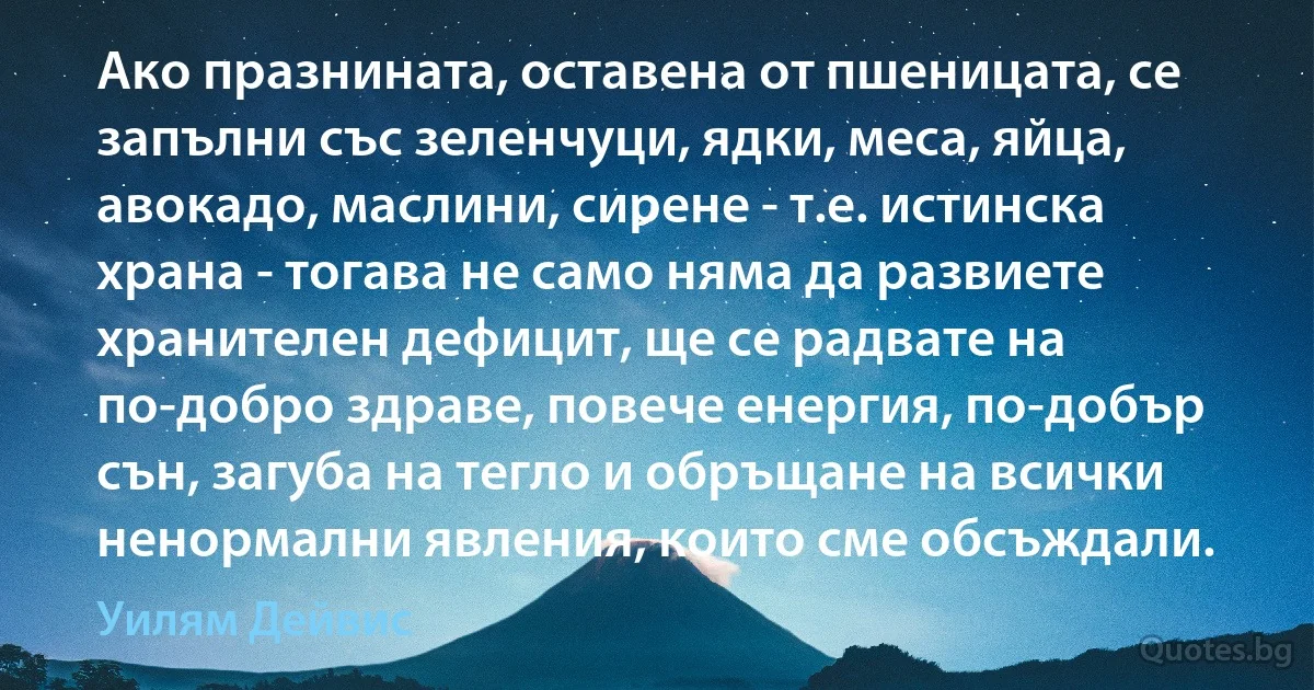 Ако празнината, оставена от пшеницата, се запълни със зеленчуци, ядки, меса, яйца, авокадо, маслини, сирене - т.е. истинска храна - тогава не само няма да развиете хранителен дефицит, ще се радвате на по-добро здраве, повече енергия, по-добър сън, загуба на тегло и обръщане на всички ненормални явления, които сме обсъждали. (Уилям Дейвис)