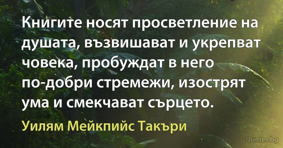 Книгите носят просветление на душата, възвишават и укрепват човека, пробуждат в него по-добри стремежи, изострят ума и смекчават сърцето. (Уилям Мейкпийс Такъри)