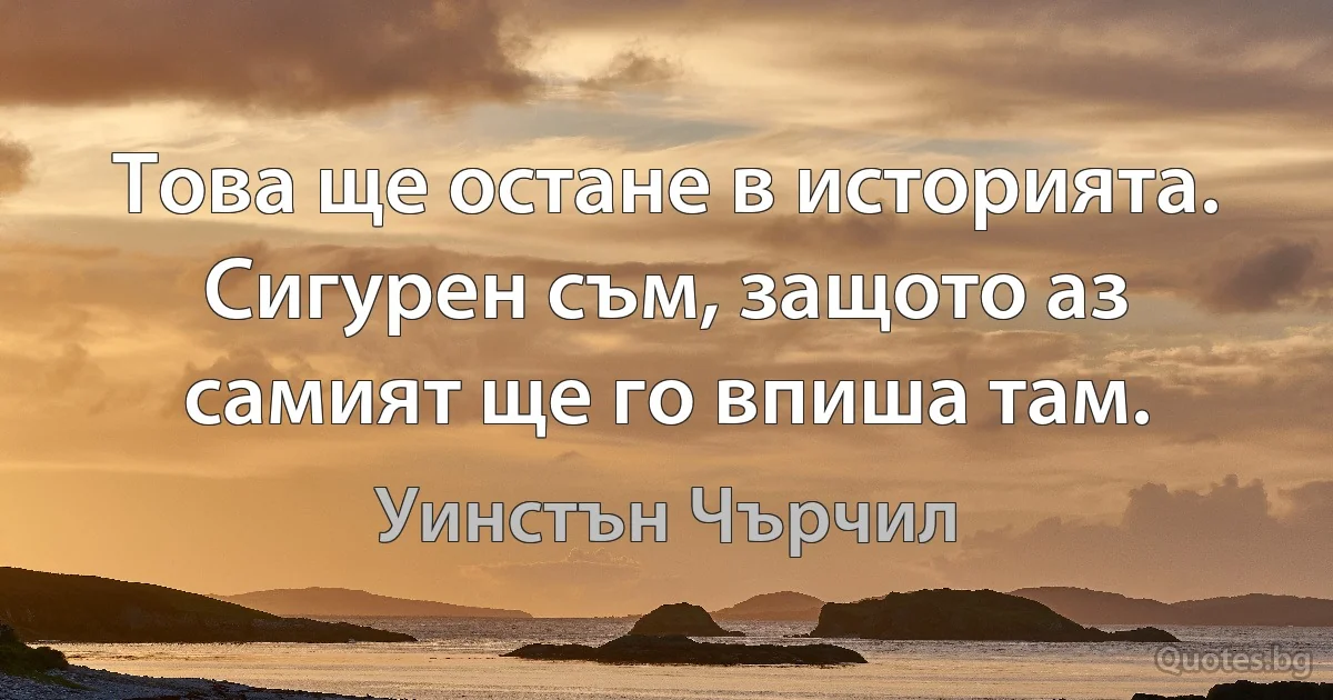 Това ще остане в историята. Сигурен съм, защото аз самият ще го впиша там. (Уинстън Чърчил)