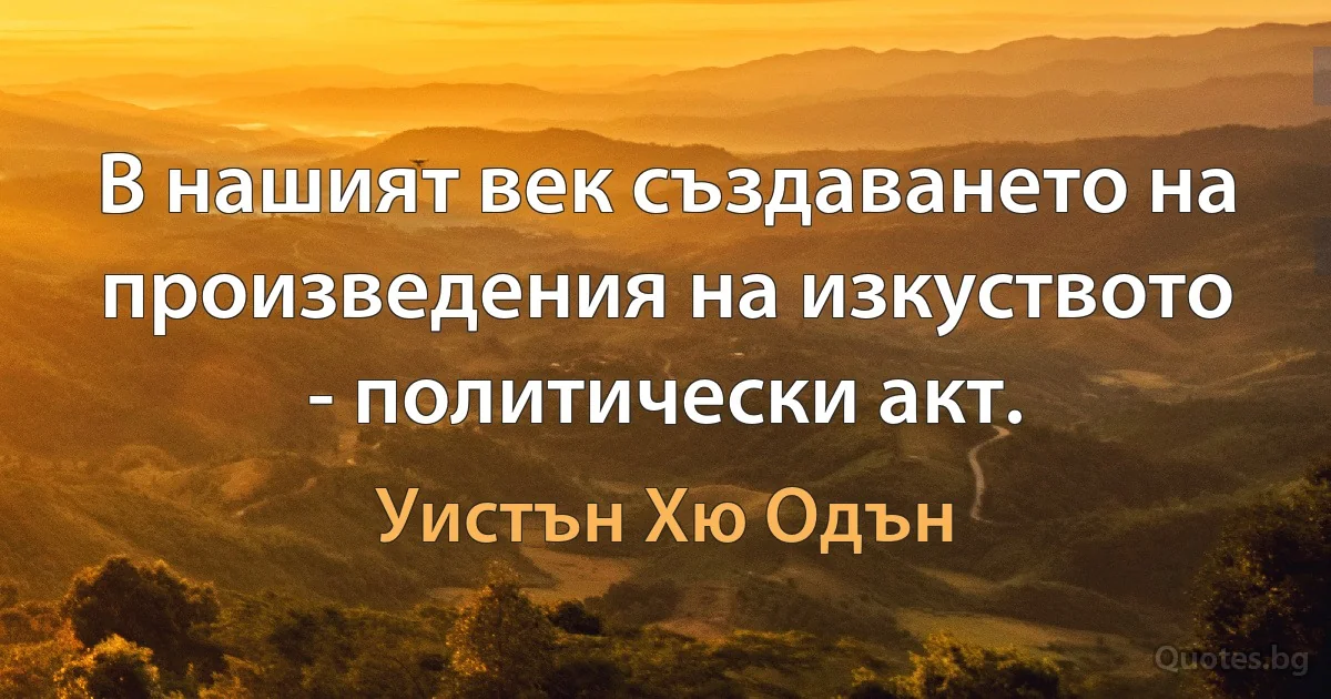 В нашият век създаването на произведения на изкуството - политически акт. (Уистън Хю Одън)