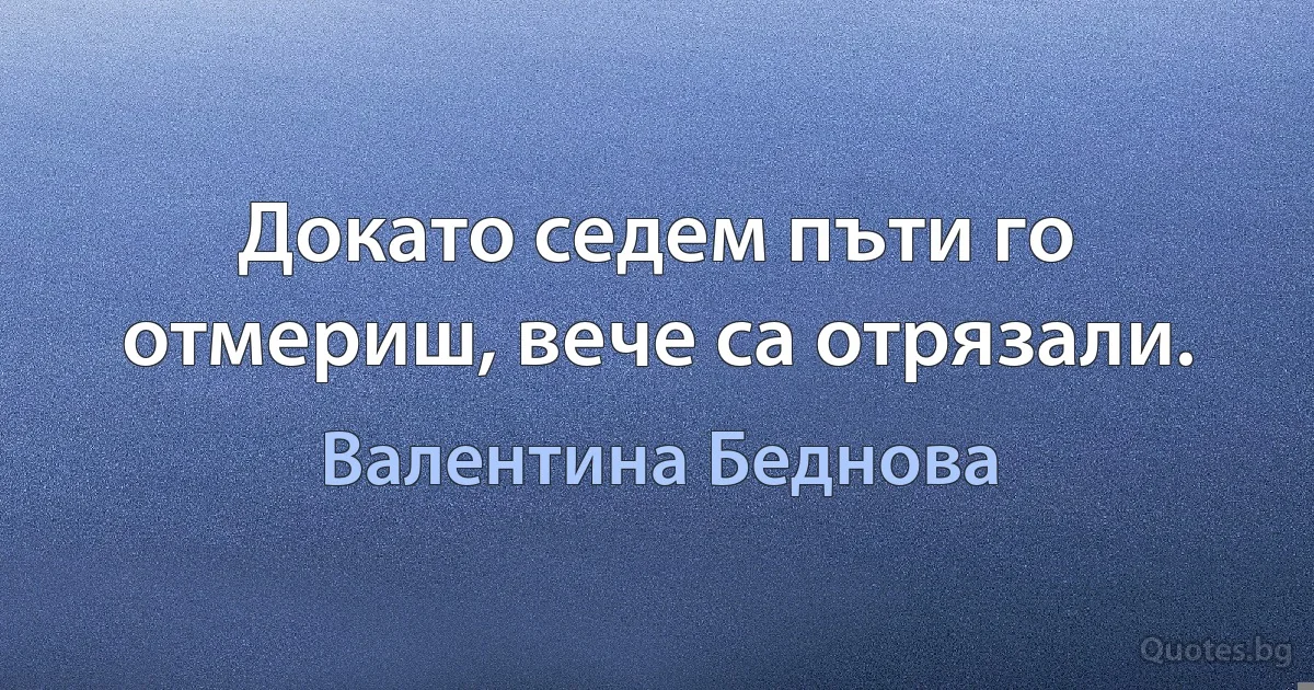 Докато седем пъти го отмериш, вече са отрязали. (Валентина Беднова)