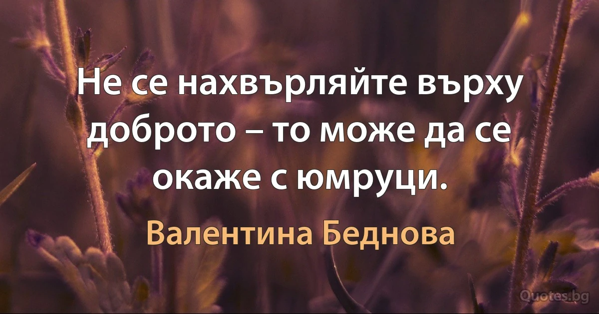 Не се нахвърляйте върху доброто – то може да се окаже с юмруци. (Валентина Беднова)