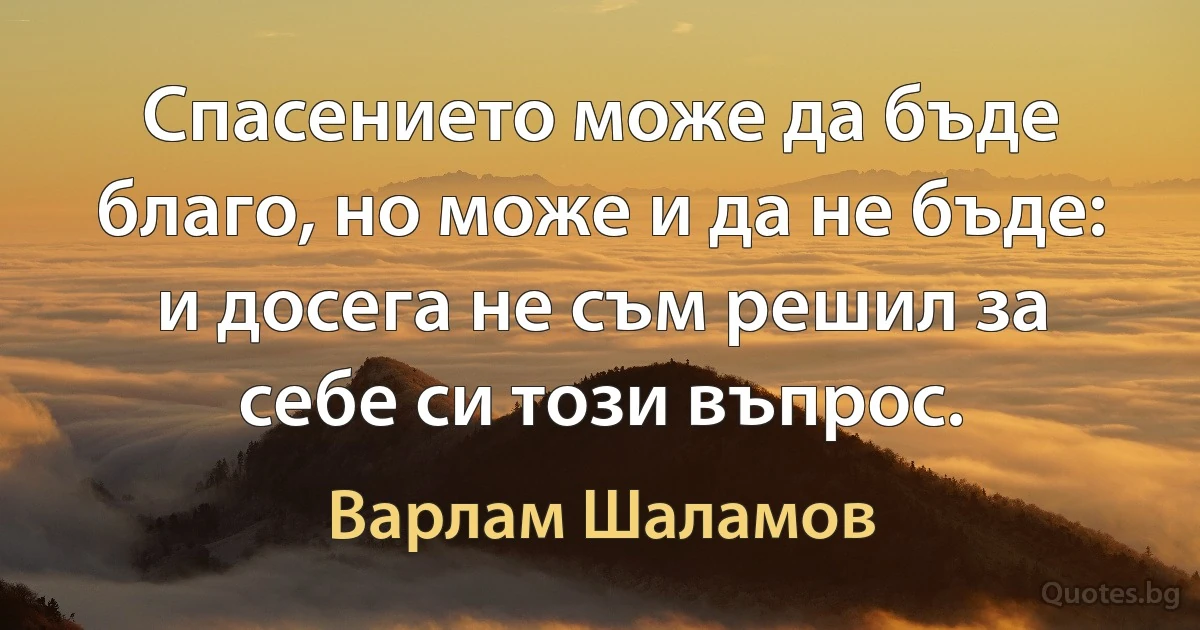 Спасението може да бъде благо, но може и да не бъде: и досега не съм решил за себе си този въпрос. (Варлам Шаламов)