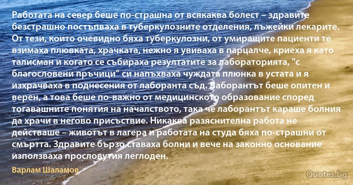 Работата на север беше по-страшна от всякаква болест – здравите безстрашно постъпваха в туберкулозните отделения, лъжейки лекарите. От тези, които очевидно бяха туберкулозни, от умиращите пациенти те взимаха плювката, храчката, нежно я увиваха в парцалче, криеха я като талисман и когато се събираха резултатите за лабораторията, "с благословени пръчици” си напъхваха чуждата плюнка в устата и я изхрачваха в поднесения от лаборанта съд. Лаборантът беше опитен и верен, а това беше по-важно от медицинското образование според тогавашните понятия на началството, така че лаборантът караше болния да храчи в негово присъствие. Никаква разяснителна работа не действаше – животът в лагера и работата на студа бяха по-страшни от смъртта. Здравите бързо ставаха болни и вече на законно основание използваха прословутия леглоден. (Варлам Шаламов)