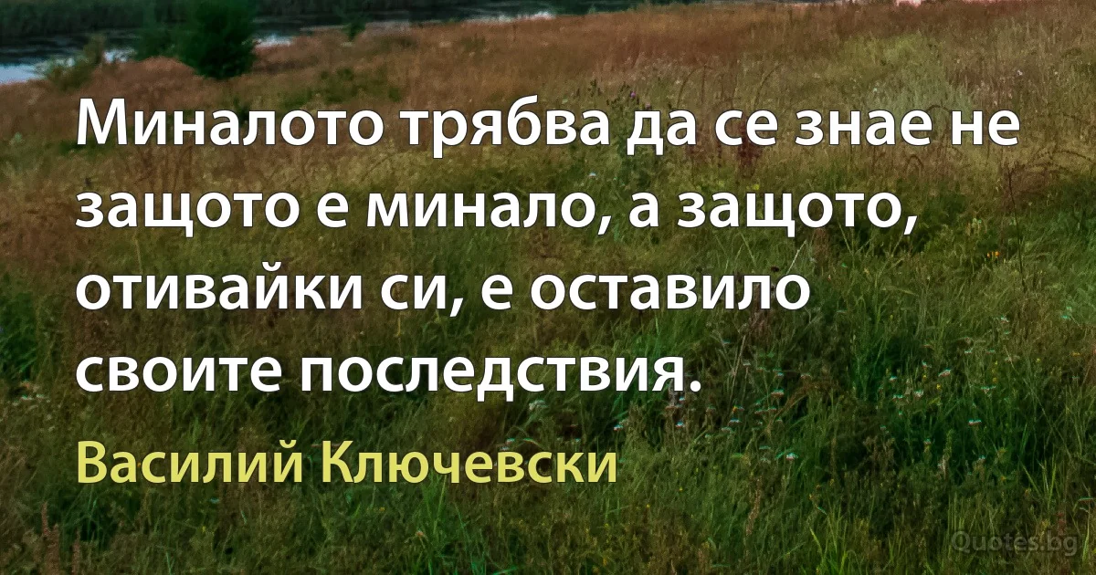 Миналото трябва да се знае не защото е минало, а защото, отивайки си, е оставило своите последствия. (Василий Ключевски)